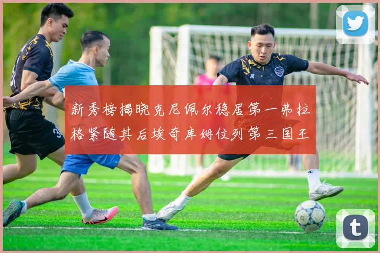新秀榜揭晓克尼佩尔稳居第一弗拉格紧随其后埃奇库姆位列第三国王次轮秀强势上升至第四