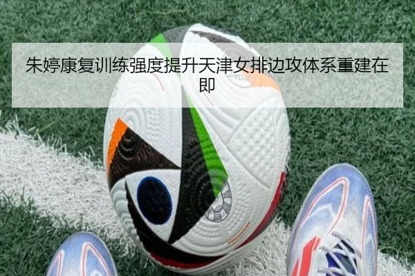 朱婷康复训练强度提升天津女排边攻体系重建在即